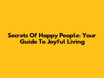 Secrets Of Happy People: Your Guide To Joyful Living