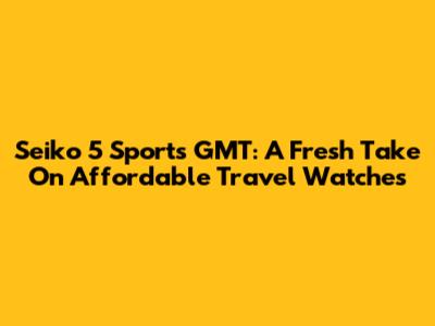 Seiko 5 Sports GMT: A Fresh Take On Affordable Travel Watches