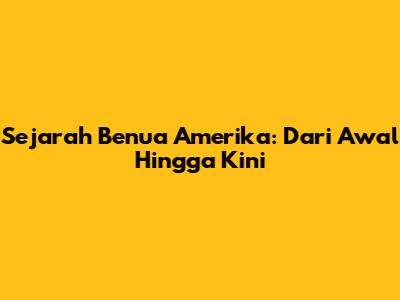Sejarah Benua Amerika: Dari Awal Hingga Kini