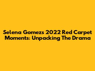 Selena Gomez's 2022 Red Carpet Moments: Unpacking The Drama