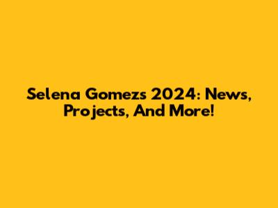 Selena Gomez's 2024: News, Projects, And More!