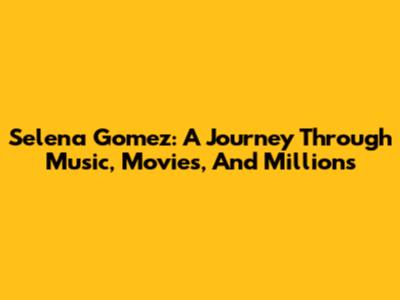 Selena Gomez: A Journey Through Music, Movies, And Millions