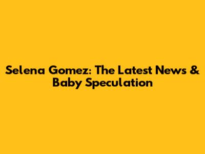 Selena Gomez: The Latest News & Baby Speculation