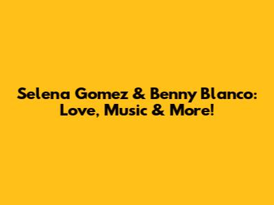 Selena Gomez & Benny Blanco: Love, Music & More!