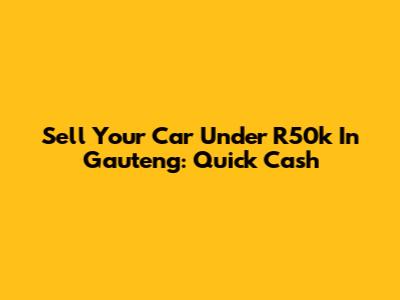 Sell Your Car Under R50k In Gauteng: Quick Cash