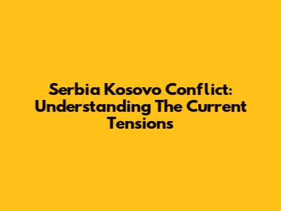 Serbia Kosovo Conflict: Understanding The Current Tensions