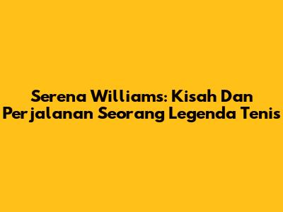 Serena Williams: Kisah Dan Perjalanan Seorang Legenda Tenis