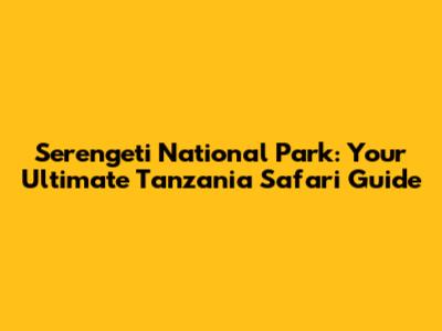 Serengeti National Park: Your Ultimate Tanzania Safari Guide