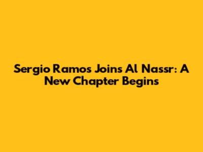 Sergio Ramos Joins Al Nassr: A New Chapter Begins