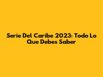 Serie Del Caribe 2023: Todo Lo Que Debes Saber