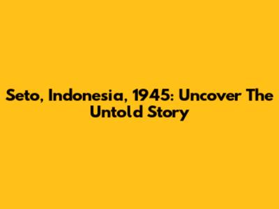 Seto, Indonesia, 1945: Uncover The Untold Story