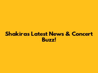 Shakira's Latest News & Concert Buzz!