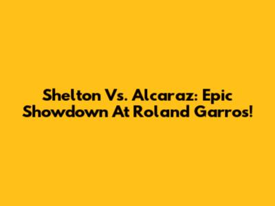 Shelton Vs. Alcaraz: Epic Showdown At Roland Garros!