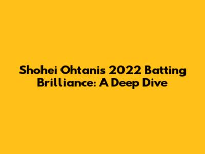 Shohei Ohtani's 2022 Batting Brilliance: A Deep Dive