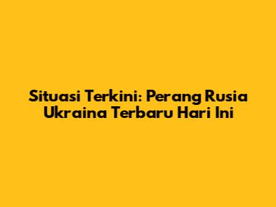 Situasi Terkini: Perang Rusia Ukraina Terbaru Hari Ini