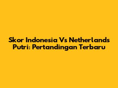 Skor Indonesia Vs Netherlands Putri: Pertandingan Terbaru