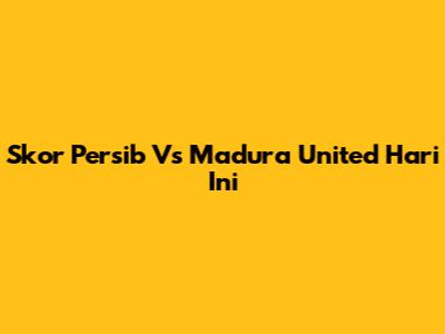 Skor Persib Vs Madura United Hari Ini