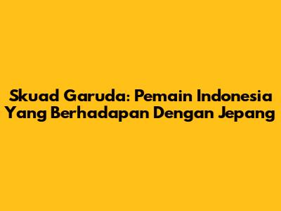 Skuad Garuda: Pemain Indonesia Yang Berhadapan Dengan Jepang