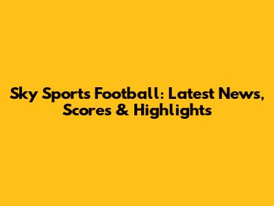 Sky Sports Football: Latest News, Scores & Highlights