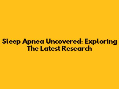 Sleep Apnea Uncovered: Exploring The Latest Research