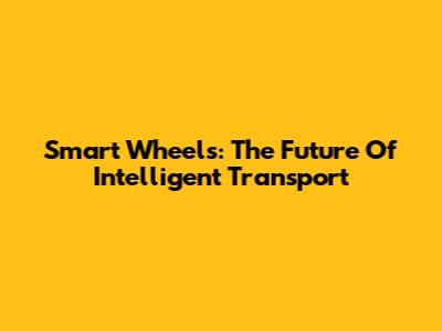 Smart Wheels: The Future Of Intelligent Transport
