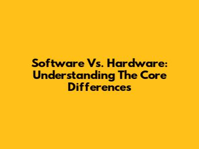 Software Vs. Hardware: Understanding The Core Differences