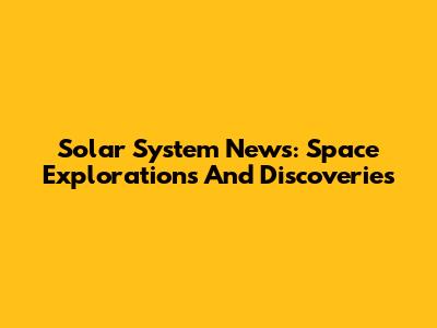 Solar System News: Space Explorations And Discoveries