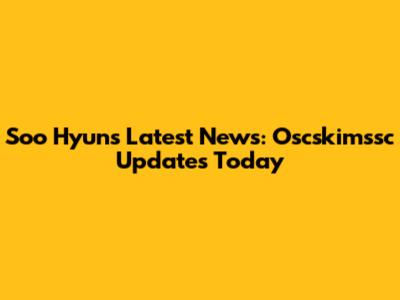 Soo Hyun's Latest News: Oscskimssc Updates Today