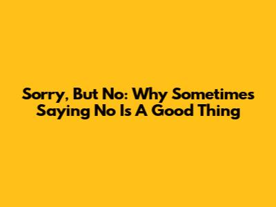 Sorry, But No: Why Sometimes Saying No Is A Good Thing