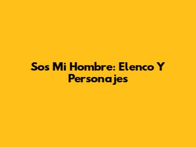 Sos Mi Hombre: Elenco Y Personajes
