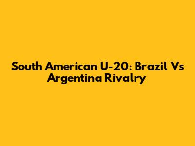 South American U-20: Brazil Vs Argentina Rivalry