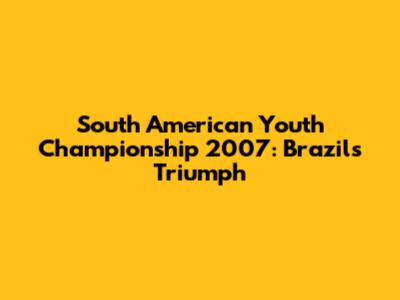 South American Youth Championship 2007: Brazil's Triumph