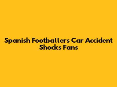 Spanish Footballer's Car Accident Shocks Fans