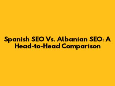 Spanish SEO Vs. Albanian SEO: A Head-to-Head Comparison