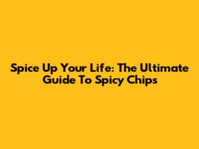 Spice Up Your Life: The Ultimate Guide To Spicy Chips