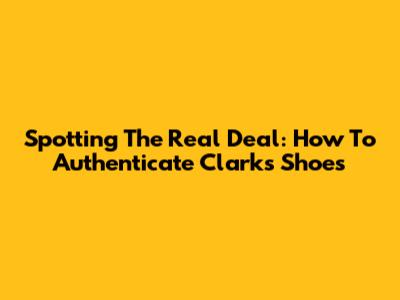 Spotting The Real Deal: How To Authenticate Clarks Shoes