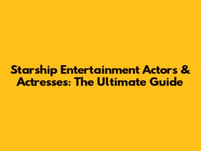 Starship Entertainment Actors & Actresses: The Ultimate Guide