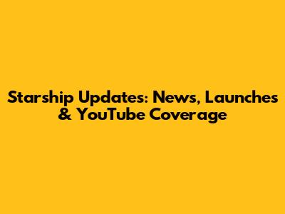 Starship Updates: News, Launches & YouTube Coverage