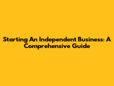 Starting An Independent Business: A Comprehensive Guide
