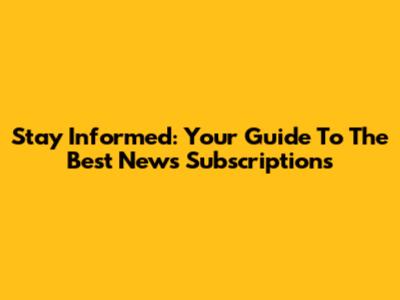 Stay Informed: Your Guide To The Best News Subscriptions