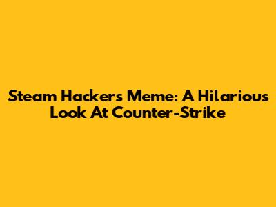 Steam Hackers Meme: A Hilarious Look At Counter-Strike