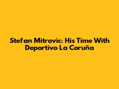 Stefan Mitrovic: His Time With Deportivo La Coruña