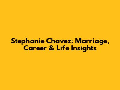 Stephanie Chavez: Marriage, Career & Life Insights