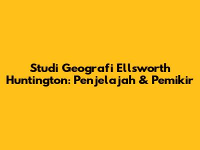 Studi Geografi Ellsworth Huntington: Penjelajah & Pemikir