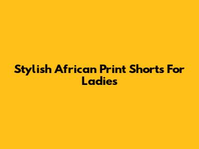 Stylish African Print Shorts For Ladies