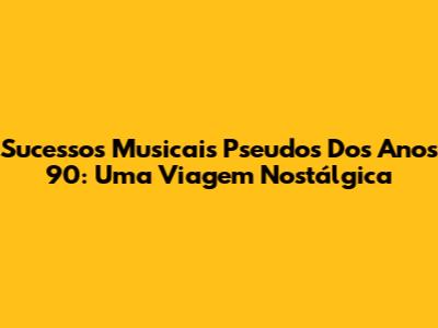 Sucessos Musicais Pseudos Dos Anos 90: Uma Viagem Nostálgica