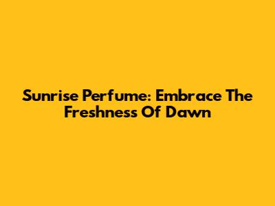 Sunrise Perfume: Embrace The Freshness Of Dawn
