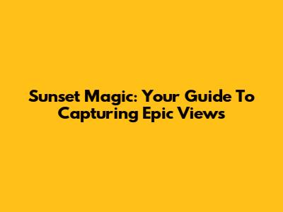 Sunset Magic: Your Guide To Capturing Epic Views