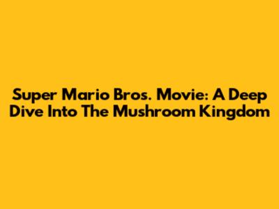 Super Mario Bros. Movie: A Deep Dive Into The Mushroom Kingdom