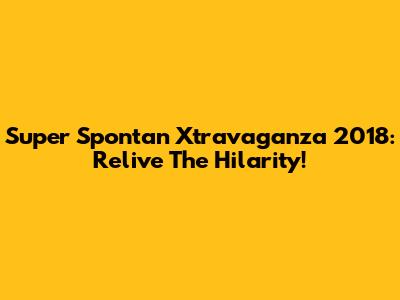 Super Spontan Xtravaganza 2018: Relive The Hilarity!